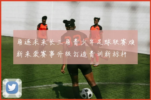 角逐未来长三角青少年足球联赛焕新来袭赛事升级打造青训新标杆