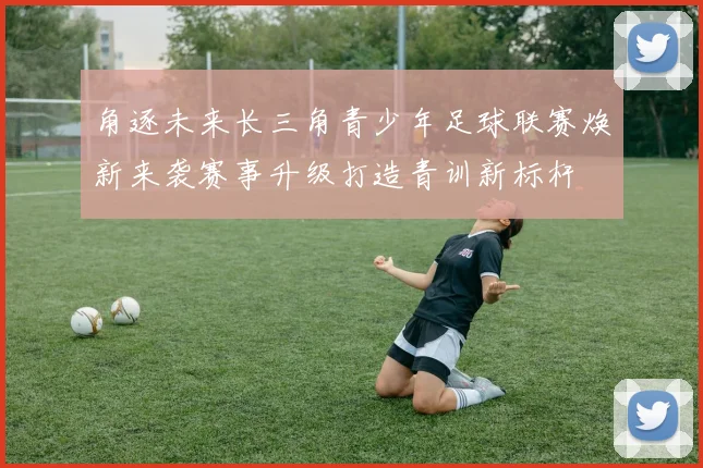 角逐未来长三角青少年足球联赛焕新来袭赛事升级打造青训新标杆