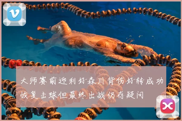 大师赛前迎利好森川背伤好转成功恢复击球但最终出战仍存疑问