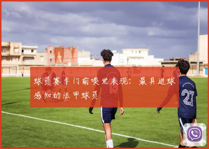 球员赛季门前嗅觉表现:最具进球感知的法甲球员