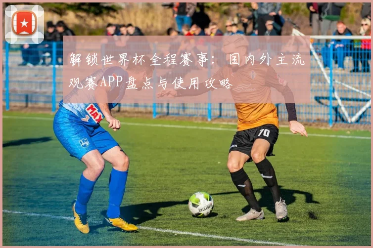 解锁世界杯全程赛事：国内外主流观赛APP盘点与使用攻略