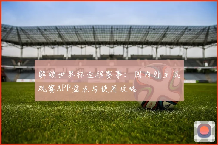 解锁世界杯全程赛事：国内外主流观赛APP盘点与使用攻略