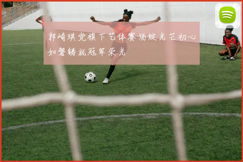 郭崎琪党旗下艺体赛场绽光芒初心如磐铸就冠军荣光