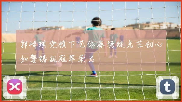 郭崎琪党旗下艺体赛场绽光芒初心如磐铸就冠军荣光